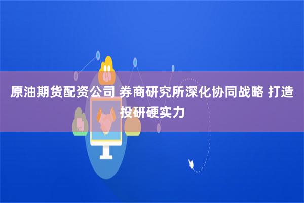 原油期货配资公司 券商研究所深化协同战略 打造投研硬实力