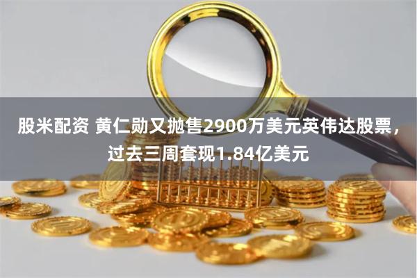 股米配资 黄仁勋又抛售2900万美元英伟达股票，过去三周套现1.84亿美元