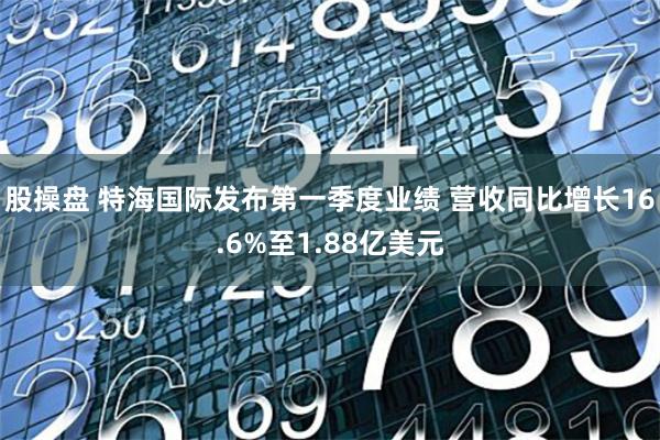 股操盘 特海国际发布第一季度业绩 营收同比增长16.6%至1.88亿美元