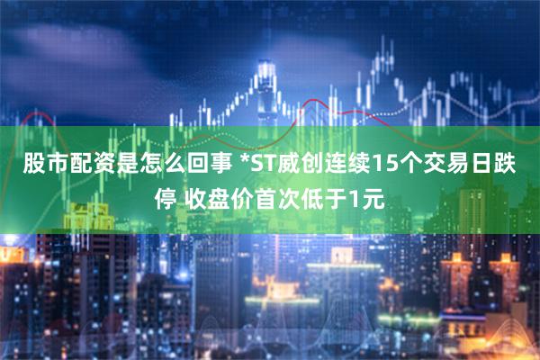 股市配资是怎么回事 *ST威创连续15个交易日跌停 收盘价首次低于1元