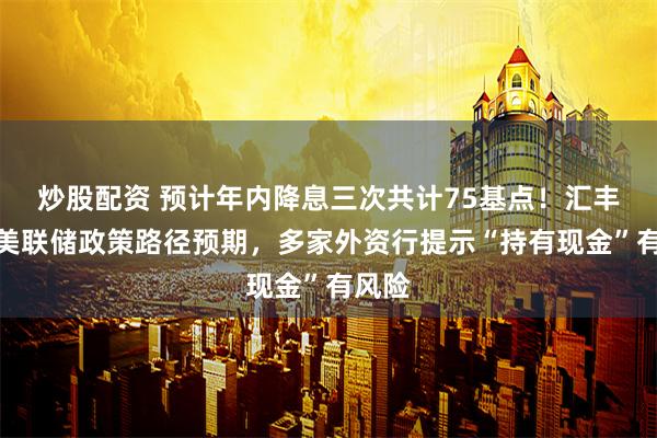 炒股配资 预计年内降息三次共计75基点！汇丰调整美联储政策路径预期，多家外资行提示“持有现金”有风险