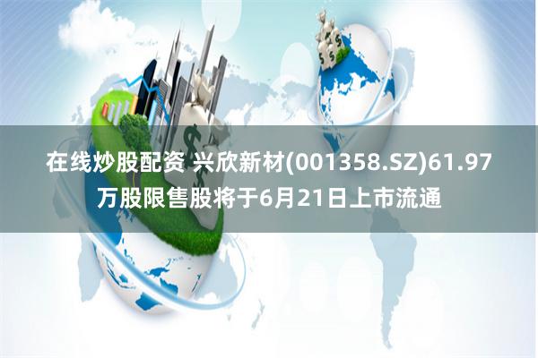 在线炒股配资 兴欣新材(001358.SZ)61.97万股限售股将于6月21日上市流通