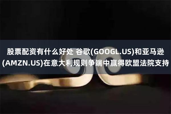 股票配资有什么好处 谷歌(GOOGL.US)和亚马逊(AMZN.US)在意大利规则争端中赢得欧盟法院支持