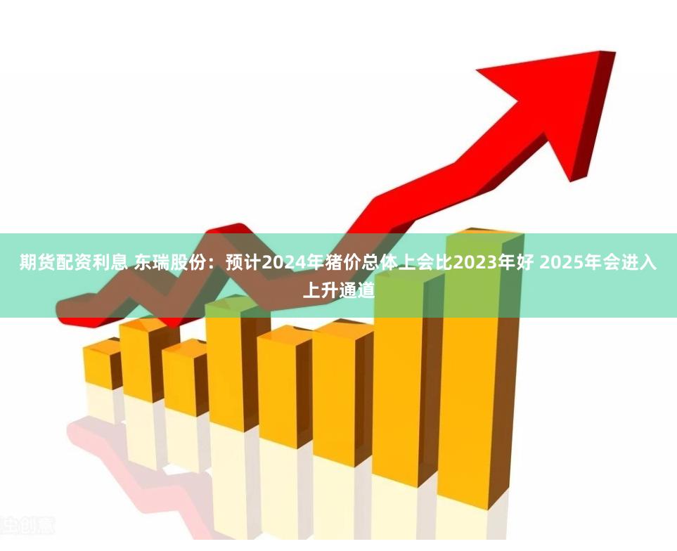 期货配资利息 东瑞股份：预计2024年猪价总体上会比2023年好 2025年会进入上升通道