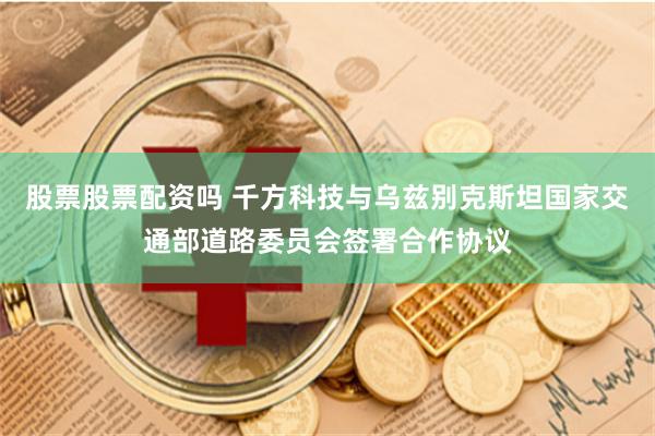 股票股票配资吗 千方科技与乌兹别克斯坦国家交通部道路委员会签署合作协议