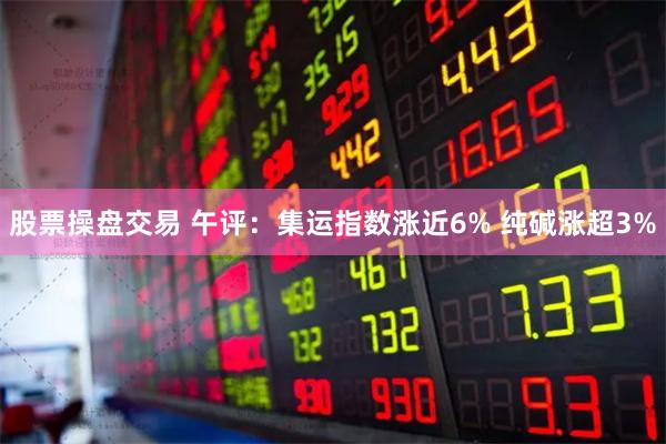 股票操盘交易 午评：集运指数涨近6% 纯碱涨超3%