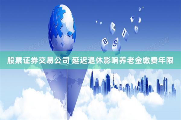 股票证券交易公司 延迟退休影响养老金缴费年限