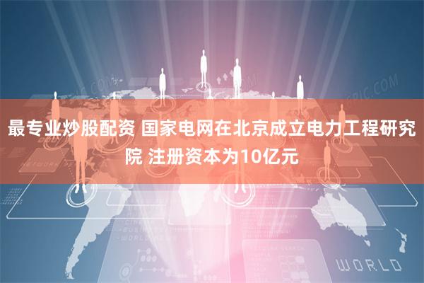 最专业炒股配资 国家电网在北京成立电力工程研究院 注册资本为10亿元