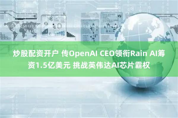 炒股配资开户 传OpenAI CEO领衔Rain AI筹资1.5亿美元 挑战英伟达AI芯片霸权