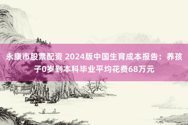 永康市股票配资 2024版中国生育成本报告：养孩子0岁到本科毕业平均花费68万元