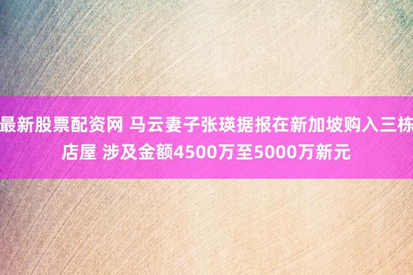 最新股票配资网 马云妻子张瑛据报在新加坡购入三栋店屋 涉及金额4500万至5000万新元