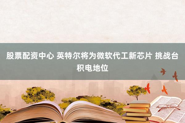 股票配资中心 英特尔将为微软代工新芯片 挑战台积电地位