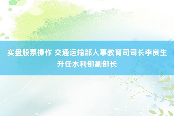 实盘股票操作 交通运输部人事教育司司长李良生升任水利部副部长