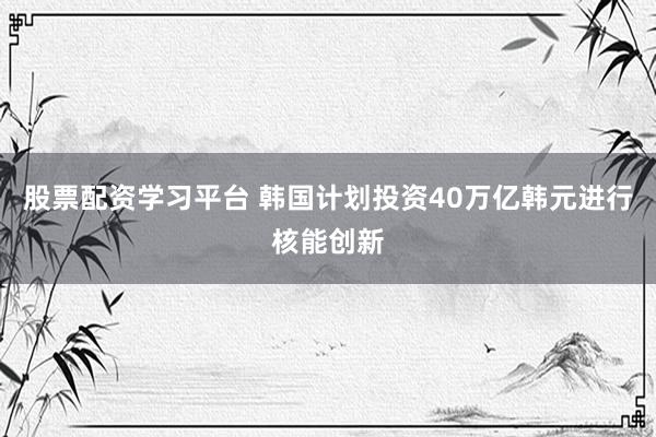 股票配资学习平台 韩国计划投资40万亿韩元进行核能创新