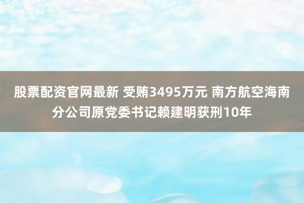 股票配资官网最新 受贿3495万元 南方航空海南分公司原党委书记赖建明获刑10年