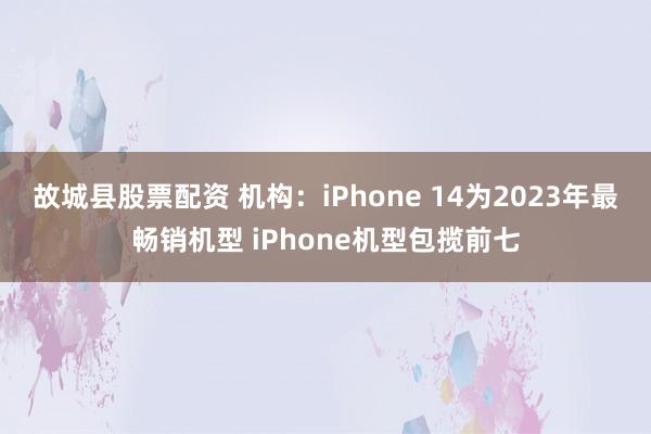 故城县股票配资 机构：iPhone 14为2023年最畅销机型 iPhone机型包揽前七