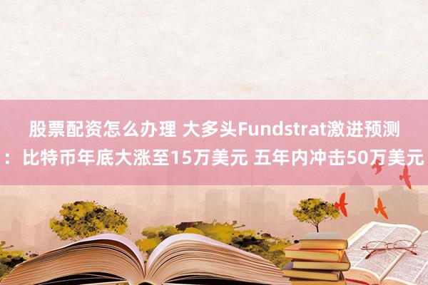 股票配资怎么办理 大多头Fundstrat激进预测：比特币年底大涨至15万美元 五年内冲击50万美元