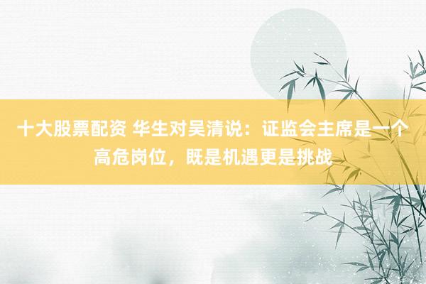 十大股票配资 华生对吴清说：证监会主席是一个高危岗位，既是机遇更是挑战