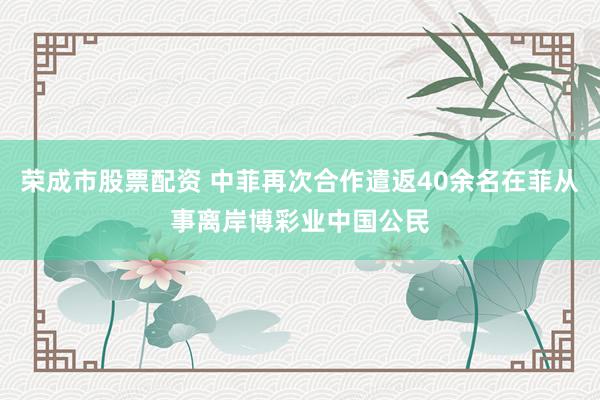 荣成市股票配资 中菲再次合作遣返40余名在菲从事离岸博彩业中国公民