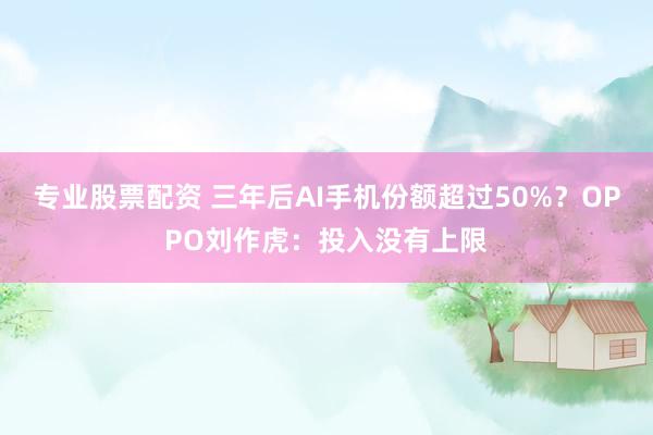 专业股票配资 三年后AI手机份额超过50%？OPPO刘作虎：投入没有上限