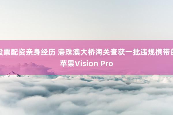 股票配资亲身经历 港珠澳大桥海关查获一批违规携带的苹果Vision Pro