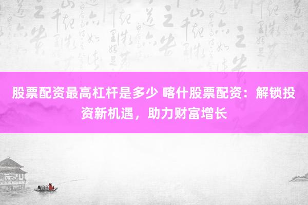 股票配资最高杠杆是多少 喀什股票配资：解锁投资新机遇，助力财富增长