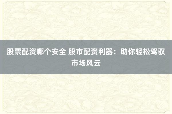 股票配资哪个安全 股市配资利器：助你轻松驾驭市场风云