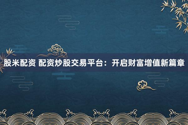 股米配资 配资炒股交易平台：开启财富增值新篇章