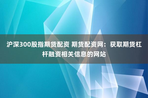 沪深300股指期货配资 期货配资网：获取期货杠杆融资相关信息的网站