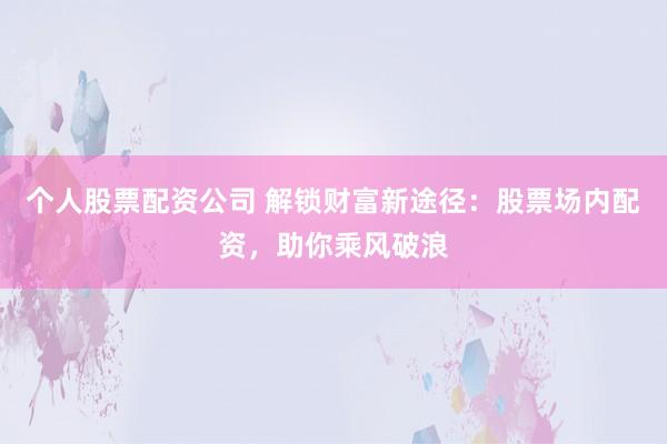 个人股票配资公司 解锁财富新途径：股票场内配资，助你乘风破浪