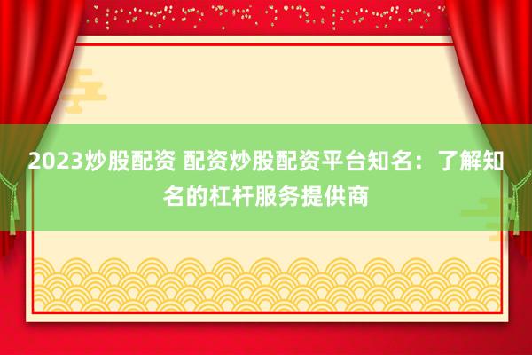 2023炒股配资 配资炒股配资平台知名：了解知名的杠杆服务提供商