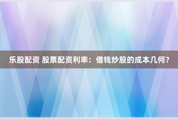 乐股配资 股票配资利率：借钱炒股的成本几何？