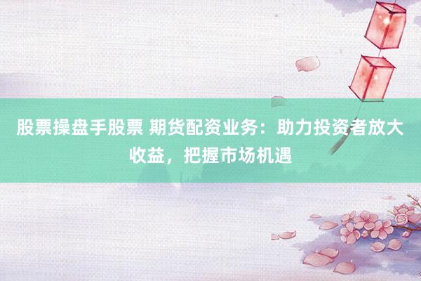 股票操盘手股票 期货配资业务：助力投资者放大收益，把握市场机遇
