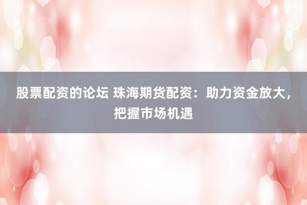 股票配资的论坛 珠海期货配资：助力资金放大，把握市场机遇