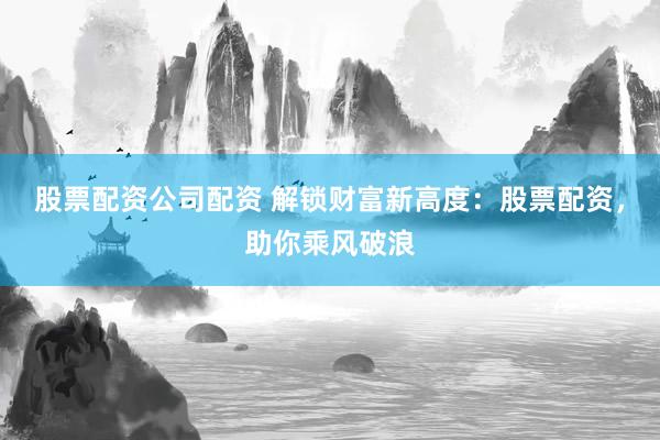 股票配资公司配资 解锁财富新高度：股票配资，助你乘风破浪
