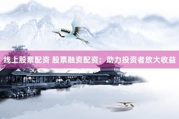 线上股票配资 股票融资配资：助力投资者放大收益