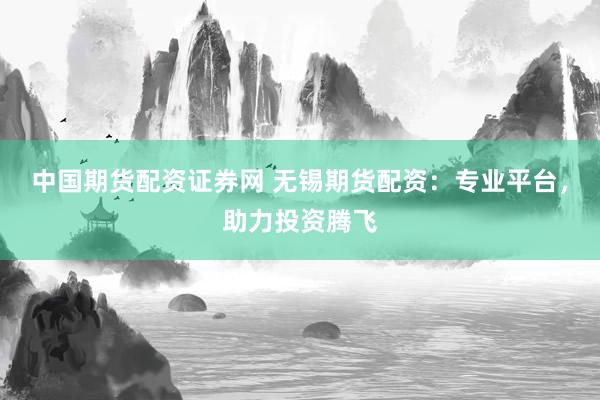 中国期货配资证券网 无锡期货配资：专业平台，助力投资腾飞