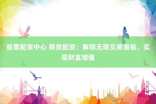 股票配资中心 期货配资：解锁无限交易潜能，实现财富增值