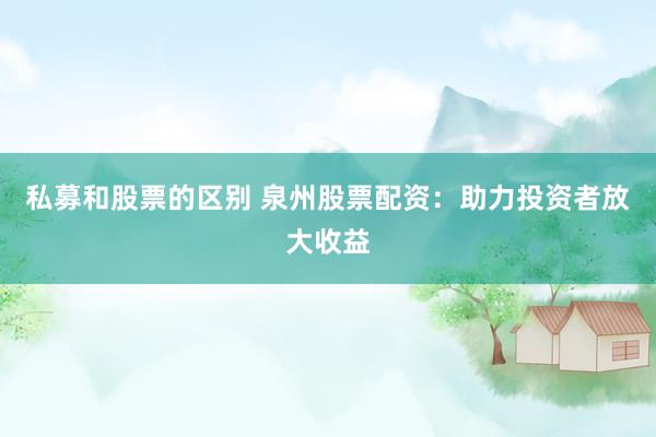 私募和股票的区别 泉州股票配资：助力投资者放大收益