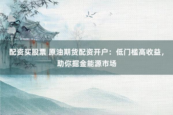 配资买股票 原油期货配资开户：低门槛高收益，助你掘金能源市场