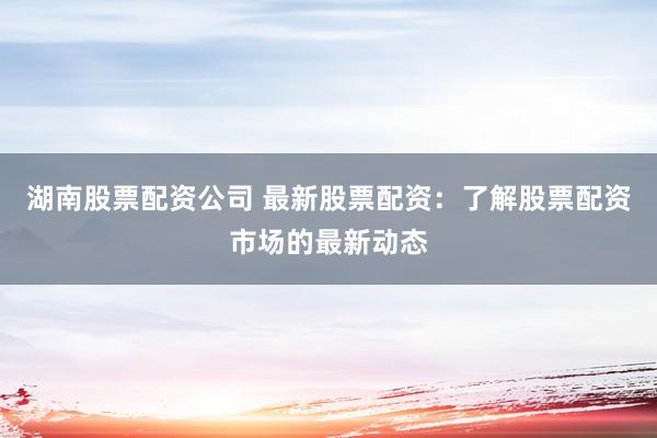 湖南股票配资公司 最新股票配资：了解股票配资市场的最新动态