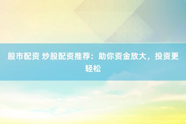 股市配资 炒股配资推荐：助你资金放大，投资更轻松