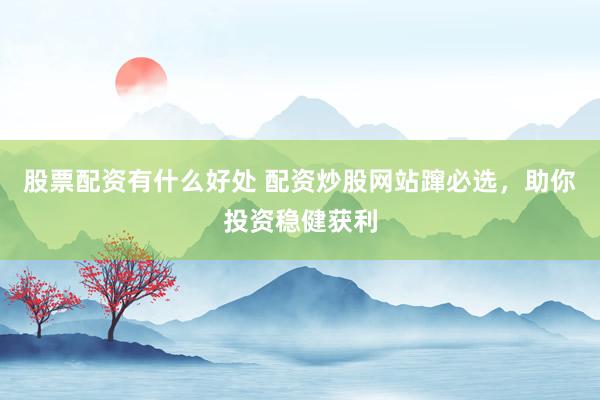 股票配资有什么好处 配资炒股网站蹿必选，助你投资稳健获利