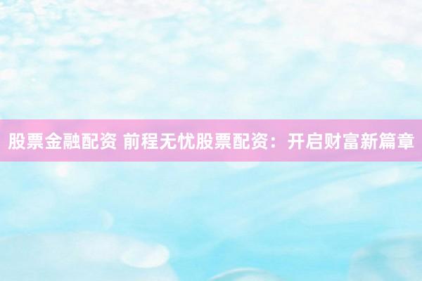股票金融配资 前程无忧股票配资：开启财富新篇章