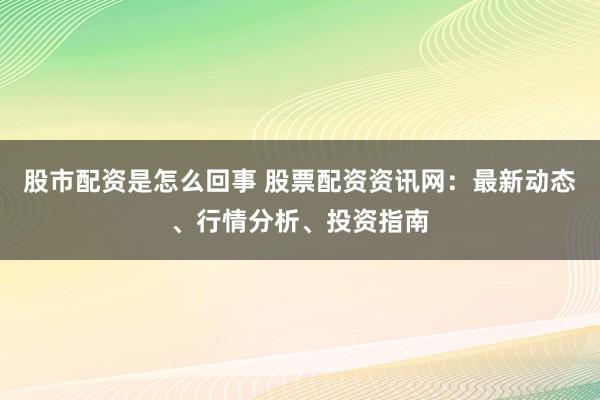 股市配资是怎么回事 股票配资资讯网：最新动态、行情分析、投资指南