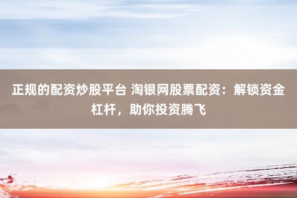 正规的配资炒股平台 淘银网股票配资：解锁资金杠杆，助你投资腾飞