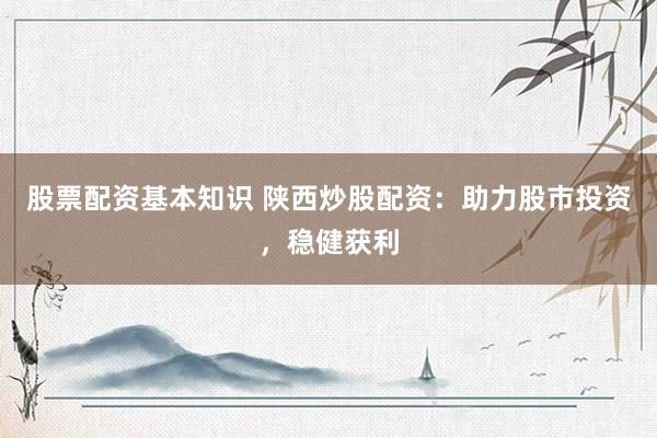 股票配资基本知识 陕西炒股配资：助力股市投资，稳健获利