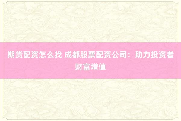期货配资怎么找 成都股票配资公司：助力投资者财富增值