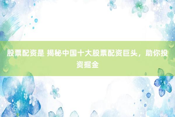 股票配资是 揭秘中国十大股票配资巨头，助你投资掘金