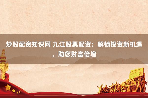 炒股配资知识网 九江股票配资：解锁投资新机遇，助您财富倍增